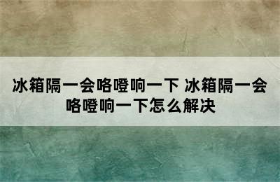 冰箱隔一会咯噔响一下 冰箱隔一会咯噔响一下怎么解决